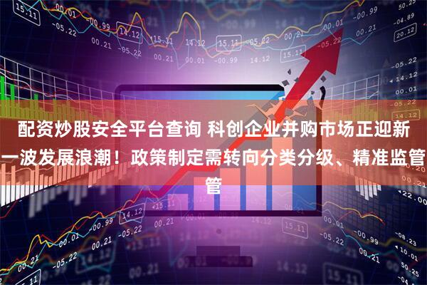 配资炒股安全平台查询 科创企业并购市场正迎新一波发展浪潮！政策制定需转向分类分级、精准监管