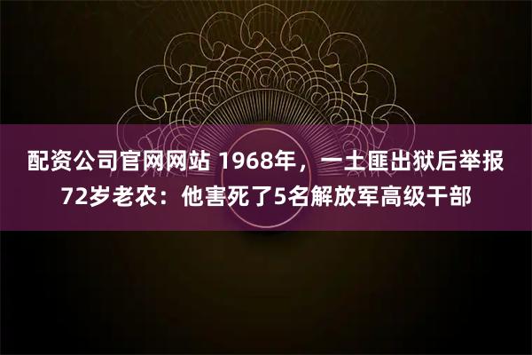 配资公司官网网站 1968年，一土匪出狱后举报72岁老农：他害死了5名解放军高级干部