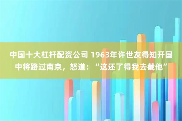 中国十大杠杆配资公司 1963年许世友得知开国中将路过南京，怒道：“这还了得我去截他”