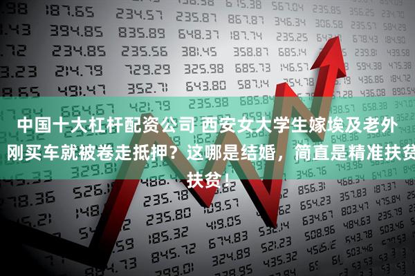 中国十大杠杆配资公司 西安女大学生嫁埃及老外，刚买车就被卷走抵押？这哪是结婚，简直是精准扶贫！