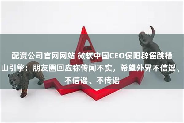 配资公司官网网站 微软中国CEO侯阳辟谣跳槽字节火山引擎：朋友圈回应称传闻不实，希望外界不信谣、不传谣