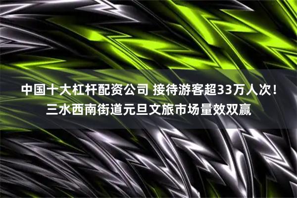 中国十大杠杆配资公司 接待游客超33万人次！三水西南街道元旦文旅市场量效双赢