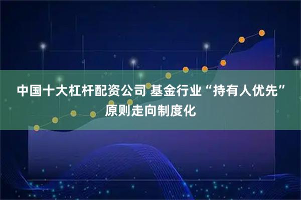 中国十大杠杆配资公司 基金行业“持有人优先”原则走向制度化