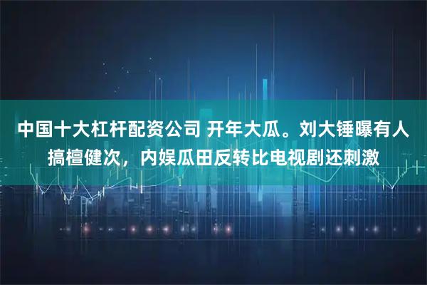 中国十大杠杆配资公司 开年大瓜。刘大锤曝有人搞檀健次，内娱瓜田反转比电视剧还刺激