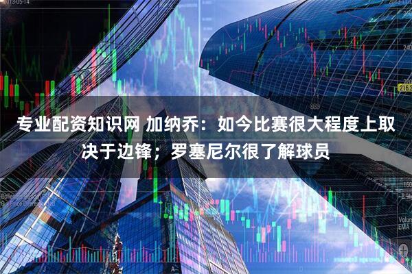 专业配资知识网 加纳乔：如今比赛很大程度上取决于边锋；罗塞尼尔很了解球员