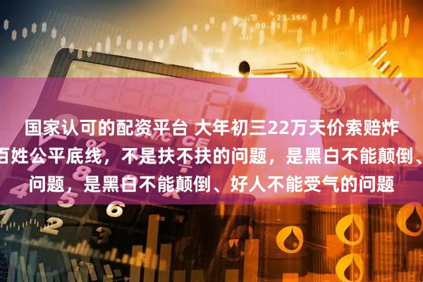 国家认可的配资平台 大年初三22万天价索赔炸上热搜，彻底戳中老百姓公平底线，不是扶不扶的问题，是黑白不能颠倒、好人不能受气的问题