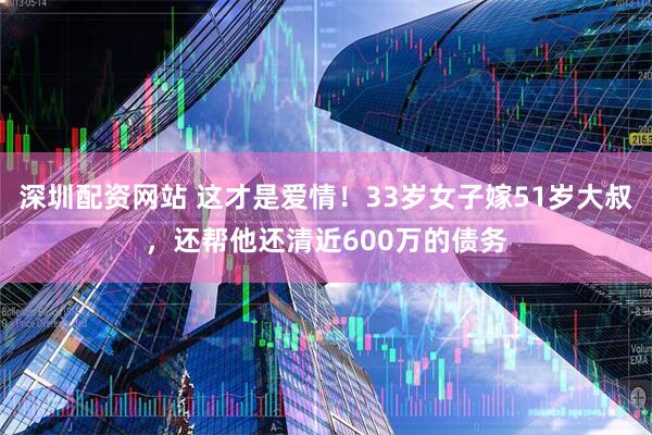 深圳配资网站 这才是爱情！33岁女子嫁51岁大叔，还帮他还清近600万的债务