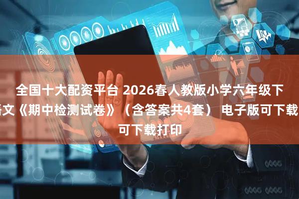 全国十大配资平台 2026春人教版小学六年级下册语文《期中检测试卷》（含答案共4套） 电子版可下载打印