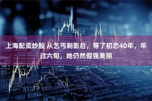 上海配资炒股 从乞丐到影后，等了初恋40年，年过六旬，她仍然倔强美丽