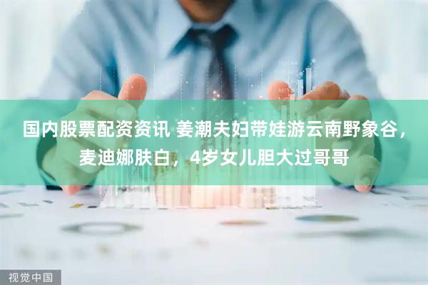 国内股票配资资讯 姜潮夫妇带娃游云南野象谷，麦迪娜肤白，4岁女儿胆大过哥哥