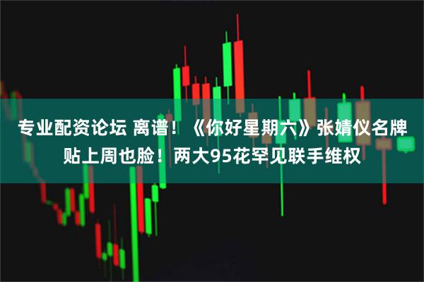 专业配资论坛 离谱！《你好星期六》张婧仪名牌贴上周也脸！两大95花罕见联手维权