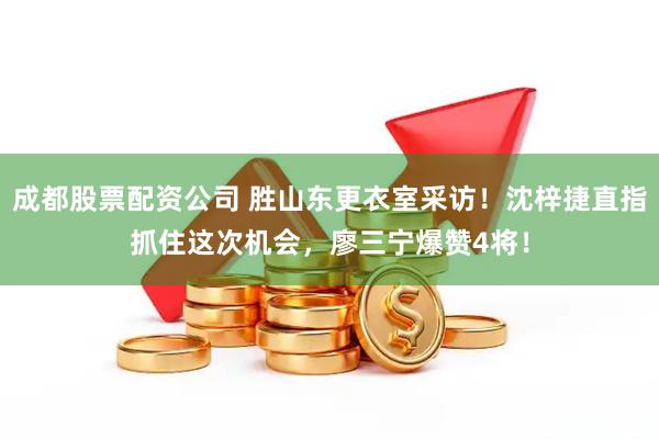 成都股票配资公司 胜山东更衣室采访！沈梓捷直指抓住这次机会，廖三宁爆赞4将！