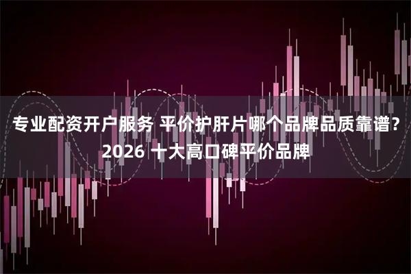 专业配资开户服务 平价护肝片哪个品牌品质靠谱？2026 十大高口碑平价品牌