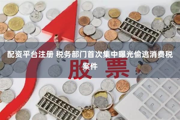 配资平台注册 税务部门首次集中曝光偷逃消费税案件
