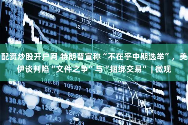 配资炒股开户网 特朗普宣称“不在乎中期选举”，美伊谈判陷“文件之争”与“捆绑交易” | 微观