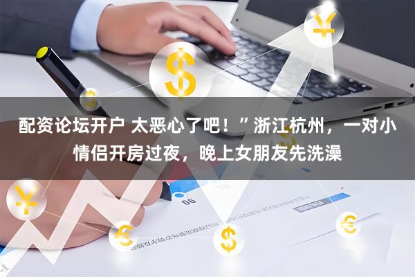 配资论坛开户 太恶心了吧！”浙江杭州，一对小情侣开房过夜，晚上女朋友先洗澡