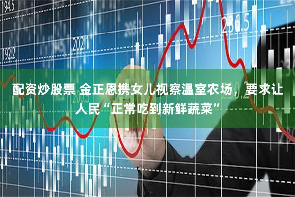 配资炒股票 金正恩携女儿视察温室农场，要求让人民“正常吃到新鲜蔬菜”
