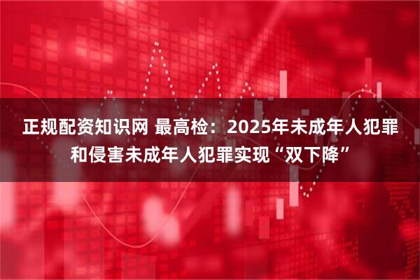 正规配资知识网 最高检:2025年未成年人犯罪和侵害未成年人犯罪实现“双下降”