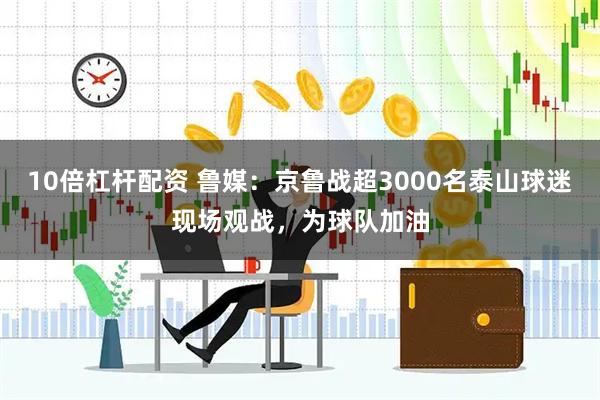 10倍杠杆配资 鲁媒：京鲁战超3000名泰山球迷现场观战，为球队加油