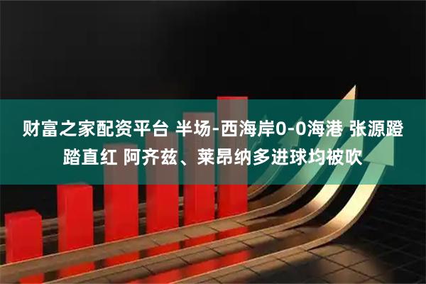 财富之家配资平台 半场-西海岸0-0海港 张源蹬踏直红 阿齐兹、莱昂纳多进球均被吹