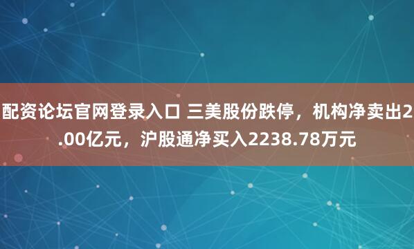 配资论坛官网登录入口 三美股份跌停，机构净卖出2.00亿元，沪股通净买入2238.78万元