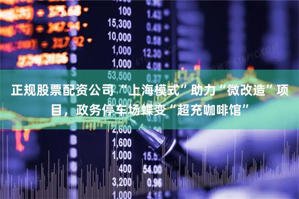 正规股票配资公司 “上海模式”助力“微改造”项目，政务停车场蝶变“超充咖啡馆”