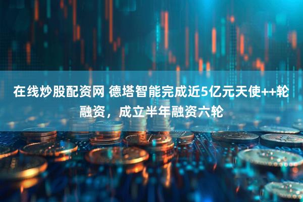 在线炒股配资网 德塔智能完成近5亿元天使++轮融资，成立半年融资六轮